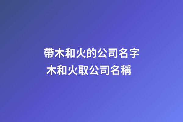 帶木和火的公司名字 木和火取公司名稱-第1張-公司起名-玄機派